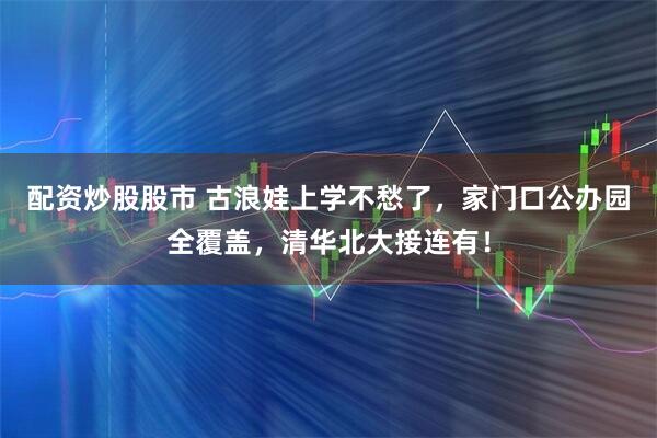 配资炒股股市 古浪娃上学不愁了，家门口公办园全覆盖，清华北大接连有！
