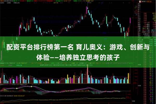 配资平台排行榜第一名 育儿奥义：游戏、创新与体验——培养独立思考的孩子