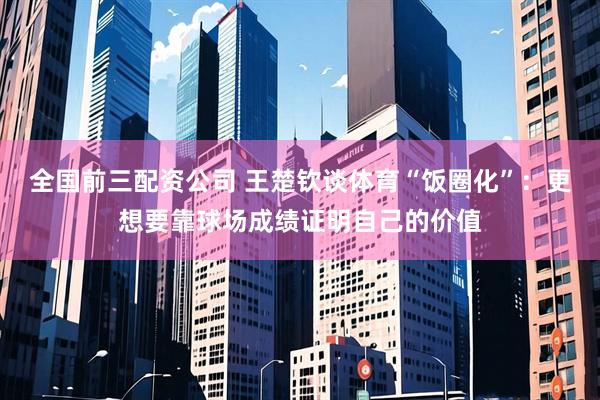 全国前三配资公司 王楚钦谈体育“饭圈化”：更想要靠球场成绩证明自己的价值