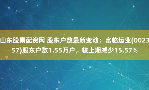 山东股票配资网 股东户数最新变动：富临运业(002357)股东户数1.55万户，较上期减少15.57%