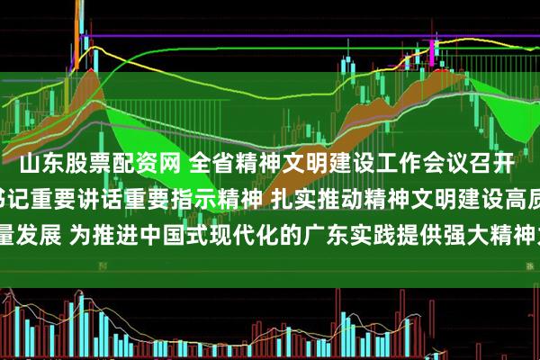 山东股票配资网 全省精神文明建设工作会议召开 认真学习贯彻习近平总书记重要讲话重要指示精神 扎实推动精神文明建设高质量发展 为推进中国式现代化的广东实践提供强大精神力量 黄坤明讲话 孟凡利出席