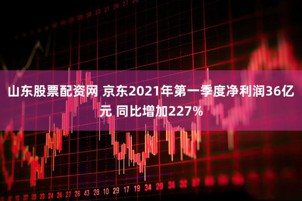 山东股票配资网 京东2021年第一季度净利润36亿元 同比增加227%