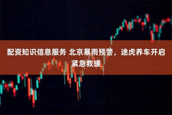 配资知识信息服务 北京暴雨预警，途虎养车开启紧急救援