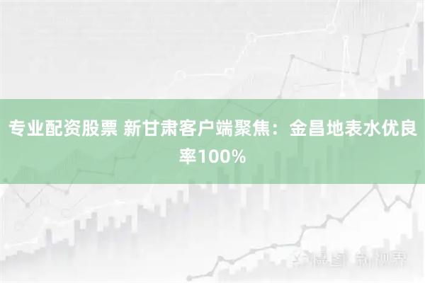 专业配资股票 新甘肃客户端聚焦：金昌地表水优良率100%